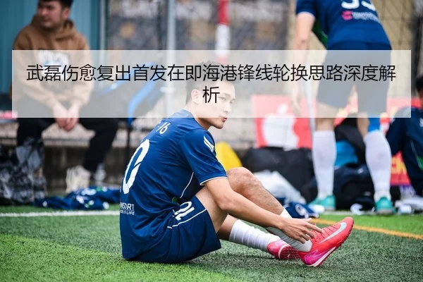武磊伤愈复出首发在即海港锋线轮换思路深度解析(WMSPORTS)